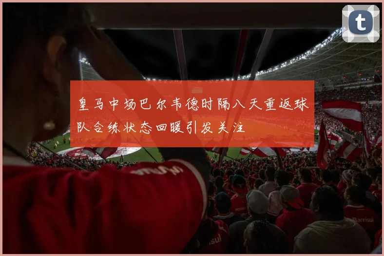 皇马中场巴尔韦德时隔八天重返球队合练状态回暖引发关注