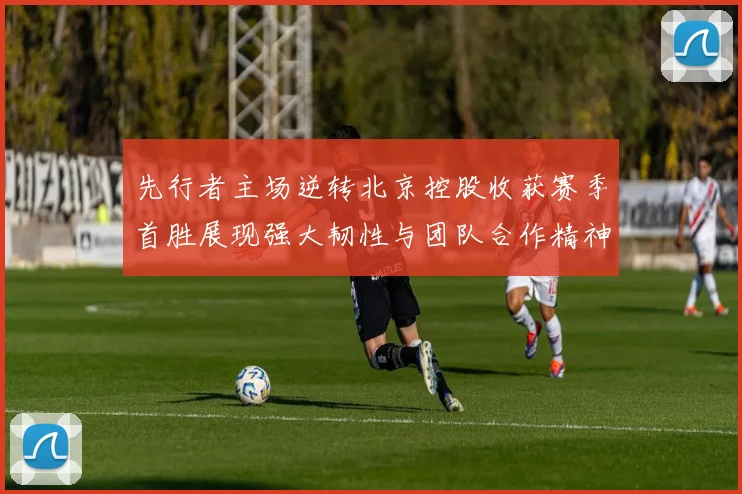 先行者主场逆转北京控股收获赛季首胜展现强大韧性与团队合作精神