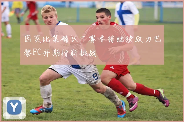 因莫比莱确认下赛季将继续效力巴黎FC并期待新挑战