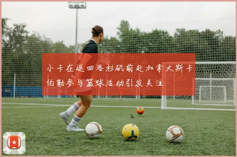 小卡在返回洛杉矶前赴加拿大斯卡伯勒参与篮球活动引发关注