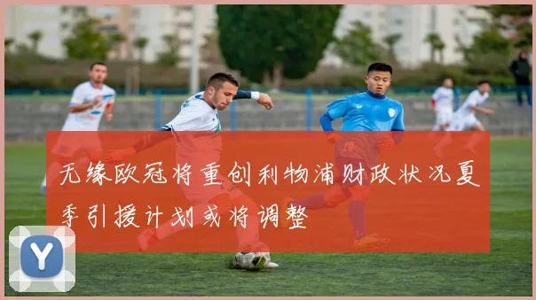 无缘欧冠将重创利物浦财政状况夏季引援计划或将调整