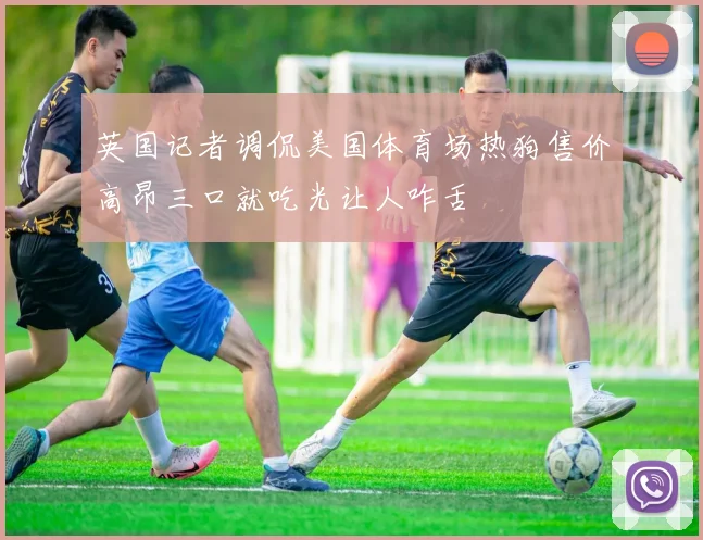 英国记者调侃美国体育场热狗售价高昂三口就吃光让人咋舌