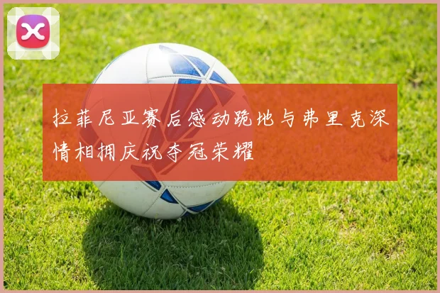 拉菲尼亚赛后感动跪地与弗里克深情相拥庆祝夺冠荣耀