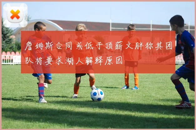 詹姆斯合同或低于顶薪文胖称其团队将要求湖人解释原因