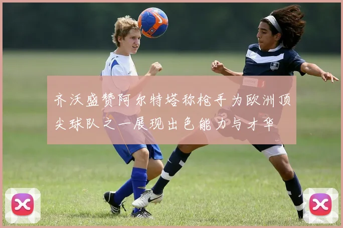 齐沃盛赞阿尔特塔称枪手为欧洲顶尖球队之一展现出色能力与才华