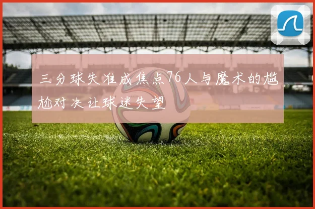 三分球失准成焦点76人与魔术的尴尬对决让球迷失望