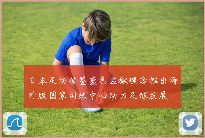日本足协借鉴蓝色监狱理念推出海外版国家训练中心助力足球发展