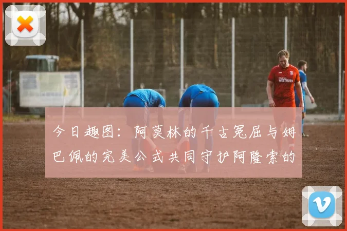 今日趣图：阿莫林的千古冤屈与姆巴佩的完美公式共同守护阿隆索的传奇故事