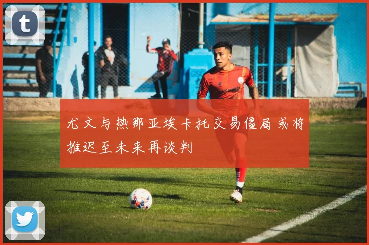 尤文与热那亚埃卡托交易僵局或将推迟至未来再谈判