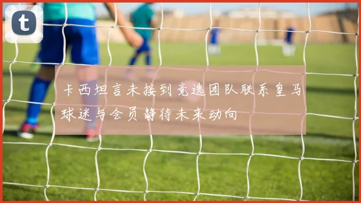 卡西坦言未接到竞选团队联系皇马球迷与会员静待未来动向