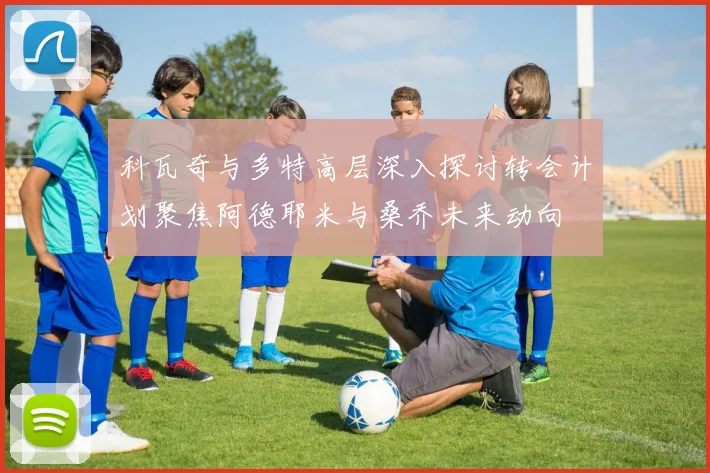 科瓦奇与多特高层深入探讨转会计划聚焦阿德耶米与桑乔未来动向