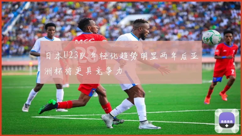 日本U23队年轻化趋势明显两年后亚洲杯将更具竞争力