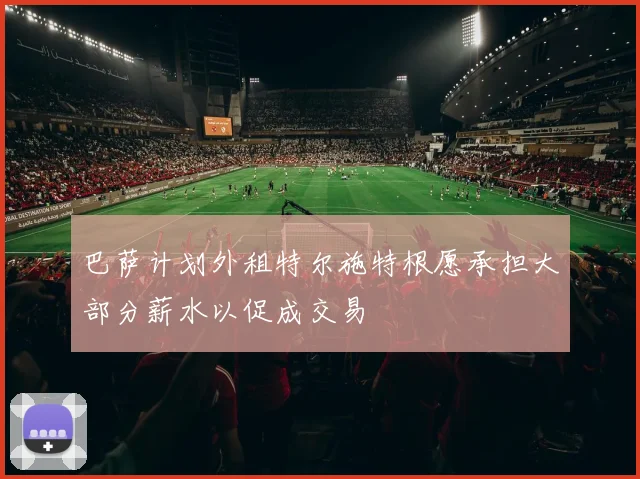 巴萨计划外租特尔施特根愿承担大部分薪水以促成交易