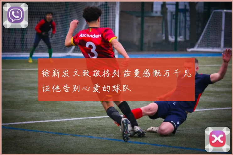 徐新发文致敬格列兹曼感慨万千见证他告别心爱的球队