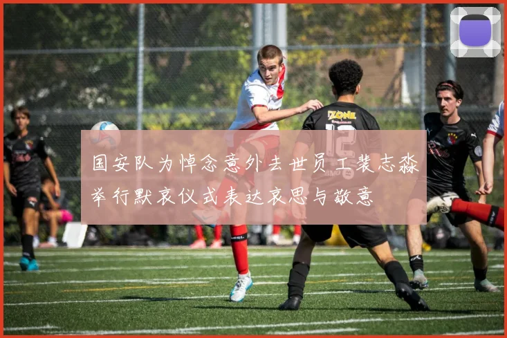 国安队为悼念意外去世员工裴志淼举行默哀仪式表达哀思与敬意